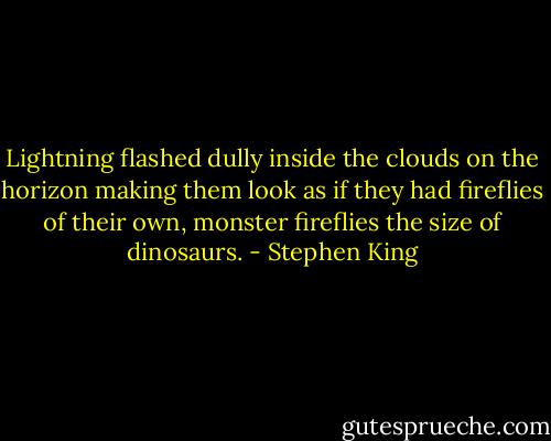 Lightning flashed dully inside the clouds on the horizon making them look as if they had fireflies of their own, monster fireflies the size of dinosaurs. - Stephen King