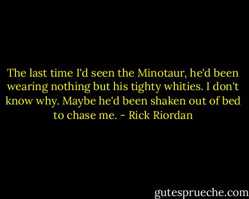 The last time I'd seen the Minotaur, he'd been wearing nothing but his tighty whities. I don't know why. Maybe he'd been shaken out of bed to chase me. - Rick Riordan