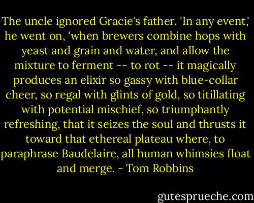 The uncle ignored Gracie's father. 'In any event,' he went on, 'when brewers combine hops with yeast and grain and water, and allow the mixture to ferment -- to rot -- it magically produces an elixir so gassy with blue-collar cheer, so regal with glints of gold, so titillating with potential mischief, so triumphantly refreshing, that it seizes the soul and thrusts it toward that ethereal plateau where, to paraphrase Baudelaire, all human whimsies float and merge. - Tom Robbins