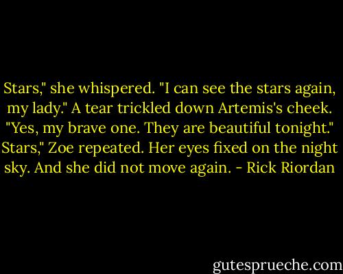 Stars," she whispered. "I can see the stars again, my lady."<br />A tear trickled down Artemis's cheek. "Yes, my brave one. They are beautiful tonight."<br />Stars," Zoe repeated. Her eyes fixed on the night sky. And she did not move again. - Rick Riordan
