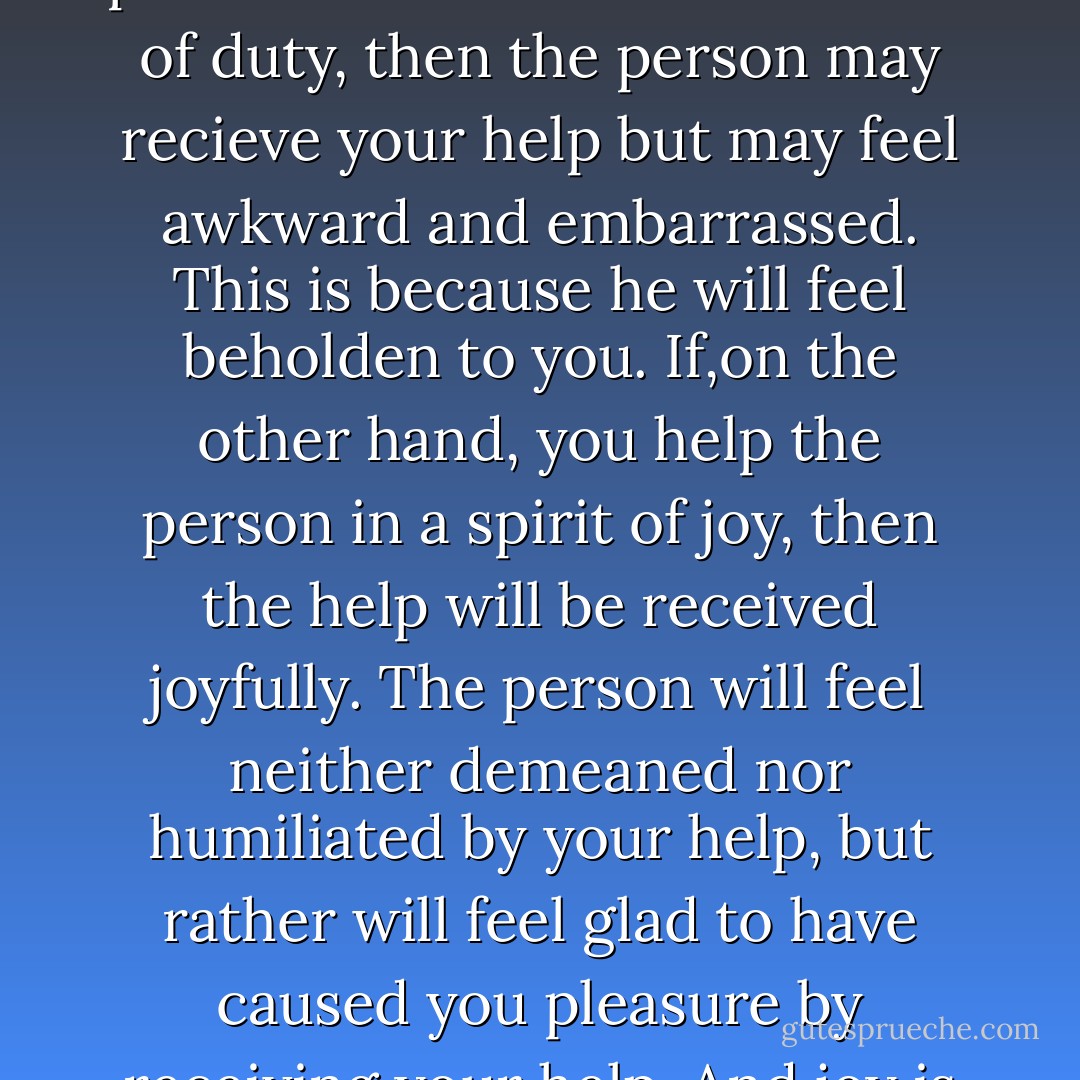 Helping a person in need is good in itself. But the degree of goodness is hugely affected by the attitude with which it is done. If you show resentment because you are helping the person out of a reluctant sense of duty, then the person may recieve your help but may feel awkward and embarrassed. This is because he will feel beholden to you. If,on the other hand, you help the person in a spirit of joy, then the help will be received joyfully. The person will feel neither demeaned nor humiliated by your help, but rather will feel glad to have caused you pleasure by receiving your help. And joy is the appropriate attitude with which to help others because acts of generosity are a source of blessing to the giver as well as the receiver. - John Chrysostom