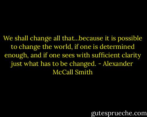 We shall change all that...because it is possible to change the world, if one is determined enough, and if one sees with sufficient clarity just what has to be changed. - Alexander McCall Smith