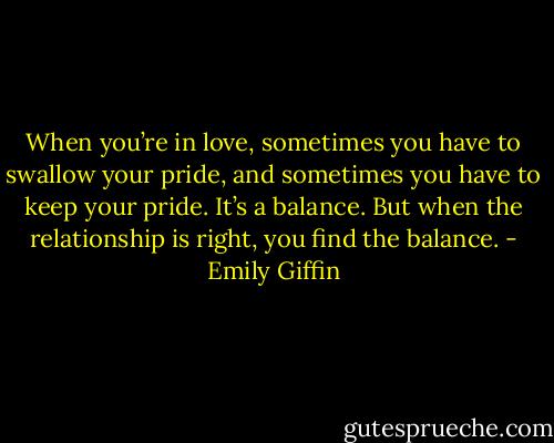 When you’re in love, sometimes you have to swallow your pride, and sometimes you have to keep your pride. It’s a balance. But when the relationship is right, you find the balance. - Emily Giffin