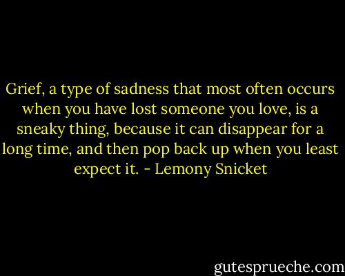 Grief, a type of sadness that most often occurs when you have lost someone you love, is a sneaky thing, because it can disappear for a long time, and then pop back up when you least expect it. - Lemony Snicket