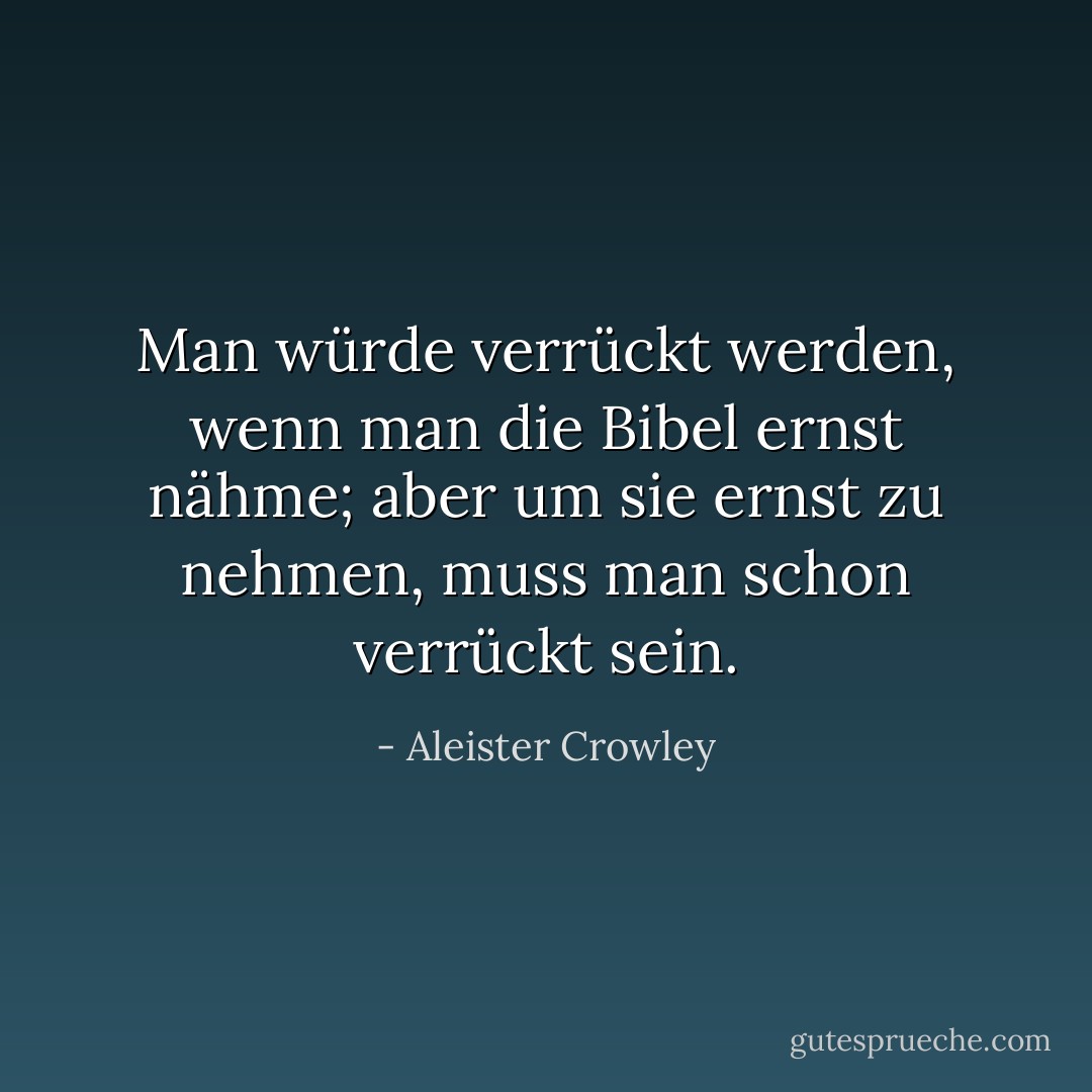 Man würde verrückt werden, wenn man die Bibel ernst nähme; aber um sie ernst zu nehmen, muss man schon verrückt sein. - Aleister Crowley<