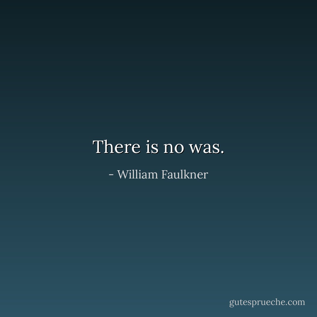 There is no was. - William Faulkner