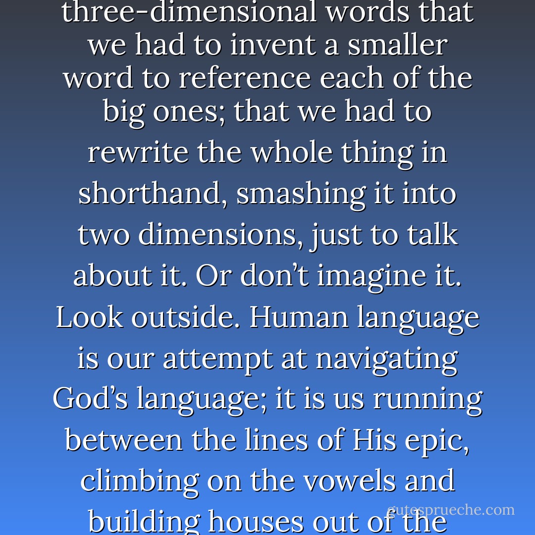 Imagine a poem written with such enormous three-dimensional words that we had to invent a smaller word to reference each of the big ones; that we had to rewrite the whole thing in shorthand, smashing it into two dimensions, just to talk about it. Or don’t imagine it. Look outside. Human language is our attempt at navigating God’s language; it is us running between the lines of His epic, climbing on the vowels and building houses out of the consonants. - N.D. Wilson