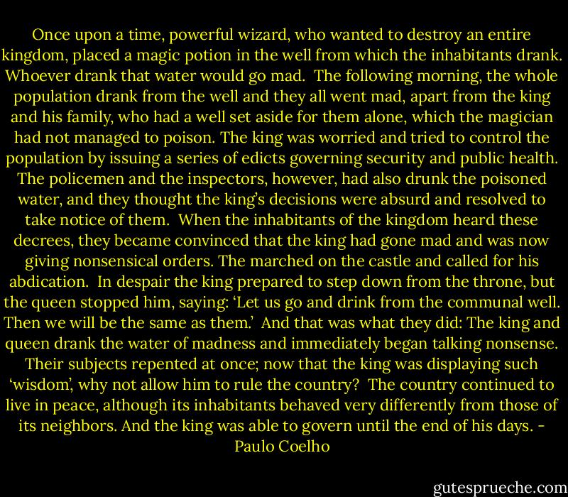 Once upon a time, powerful wizard, who wanted to destroy an entire kingdom, placed a magic potion in the well from which the inhabitants drank. Whoever drank that water would go mad.<br /><br />The following morning, the whole population drank from the well and they all went mad, apart from the king and his family, who had a well set aside for them alone, which the magician had not managed to poison. The king was worried and tried to control the population by issuing a series of edicts governing security and public health. The policemen and the inspectors, however, had also drunk the poisoned water, and they thought the king’s decisions were absurd and resolved to take notice of them.<br /><br />When the inhabitants of the kingdom heard these decrees, they became convinced that the king had gone mad and was now giving nonsensical orders. The marched on the castle and called for his abdication.<br /><br />In despair the king prepared to step down from the throne, but the queen stopped him, saying: ‘Let us go and drink from the communal well. Then we will be the same as them.’<br /><br />And that was what they did: The king and queen drank the water of madness and immediately began talking nonsense. Their subjects repented at once; now that the king was displaying such ‘wisdom’, why not allow him to rule the country?<br /><br />The country continued to live in peace, although its inhabitants behaved very differently from those of its neighbors. And the king was able to govern until the end of his days. - Paulo Coelho
