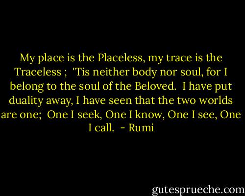 My place is the Placeless, my trace is the Traceless ; <br />'Tis neither body nor soul, for I belong to the soul of the Beloved. <br />I have put duality away, I have seen that the two worlds are one; <br />One I seek, One I know, One I see, One I call.  - Rumi