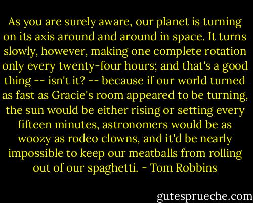 As you are surely aware, our planet is turning on its axis around and around in space. It turns slowly, however, making one complete rotation only every twenty-four hours; and that's a good thing -- isn't it? -- because if our world turned as fast as Gracie's room appeared to be turning, the sun would be either rising or setting every fifteen minutes, astronomers would be as woozy as rodeo clowns, and it'd be nearly impossible to keep our meatballs from rolling out of our spaghetti. - Tom Robbins
