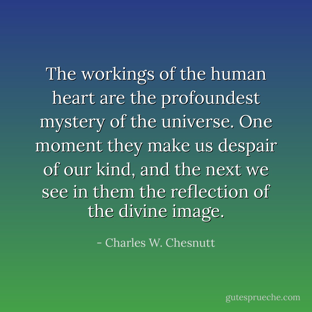 The workings of the human heart are the profoundest mystery of the universe. One moment they make us despair of our kind, and the next we see in them the reflection of the divine image. - Charles W. Chesnutt