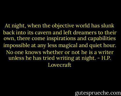 At night, when the objective world has slunk back into its cavern and left dreamers to their own, there come inspirations and capabilities impossible at any less magical and quiet hour. No one knows whether or not he is a writer unless he has tried writing at night. - H.P. Lovecraft