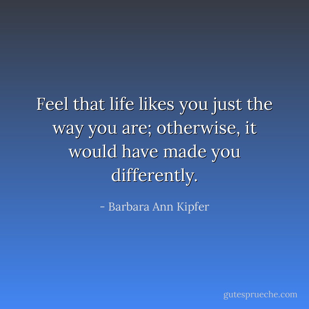 Feel that life likes you just the way you are; otherwise, it would have made you differently. - Barbara Ann Kipfer