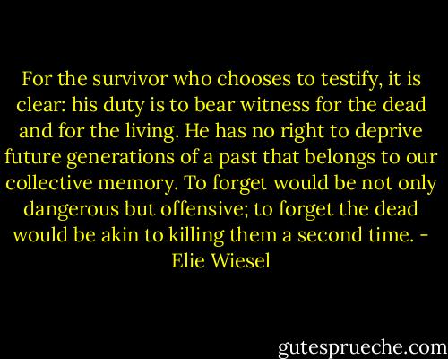 For the survivor who chooses to testify, it is clear: his duty is to bear witness for the dead and for the living. He has no right to deprive future generations of a past that belongs to our collective memory. To forget would be not only dangerous but offensive; to forget the dead would be akin to killing them a second time. - Elie Wiesel