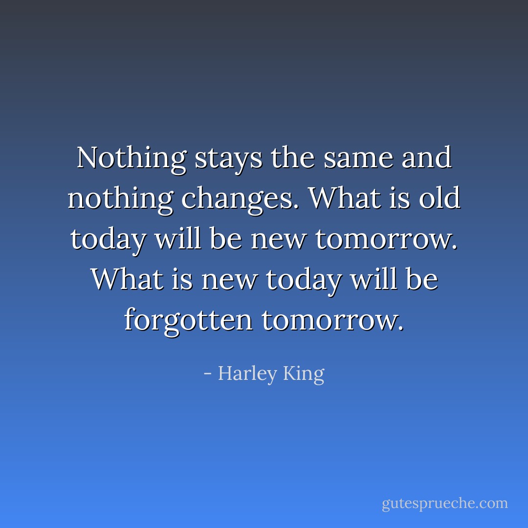 Nothing stays the same and nothing changes. What is old today will be new tomorrow. What is new today will be forgotten tomorrow. - Harley King