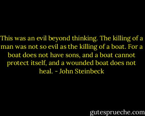 This was an evil beyond thinking. The killing of a man was not so evil as the killing of a boat. For a boat does not have sons, and a boat cannot protect itself, and a wounded boat does not heal. - John Steinbeck
