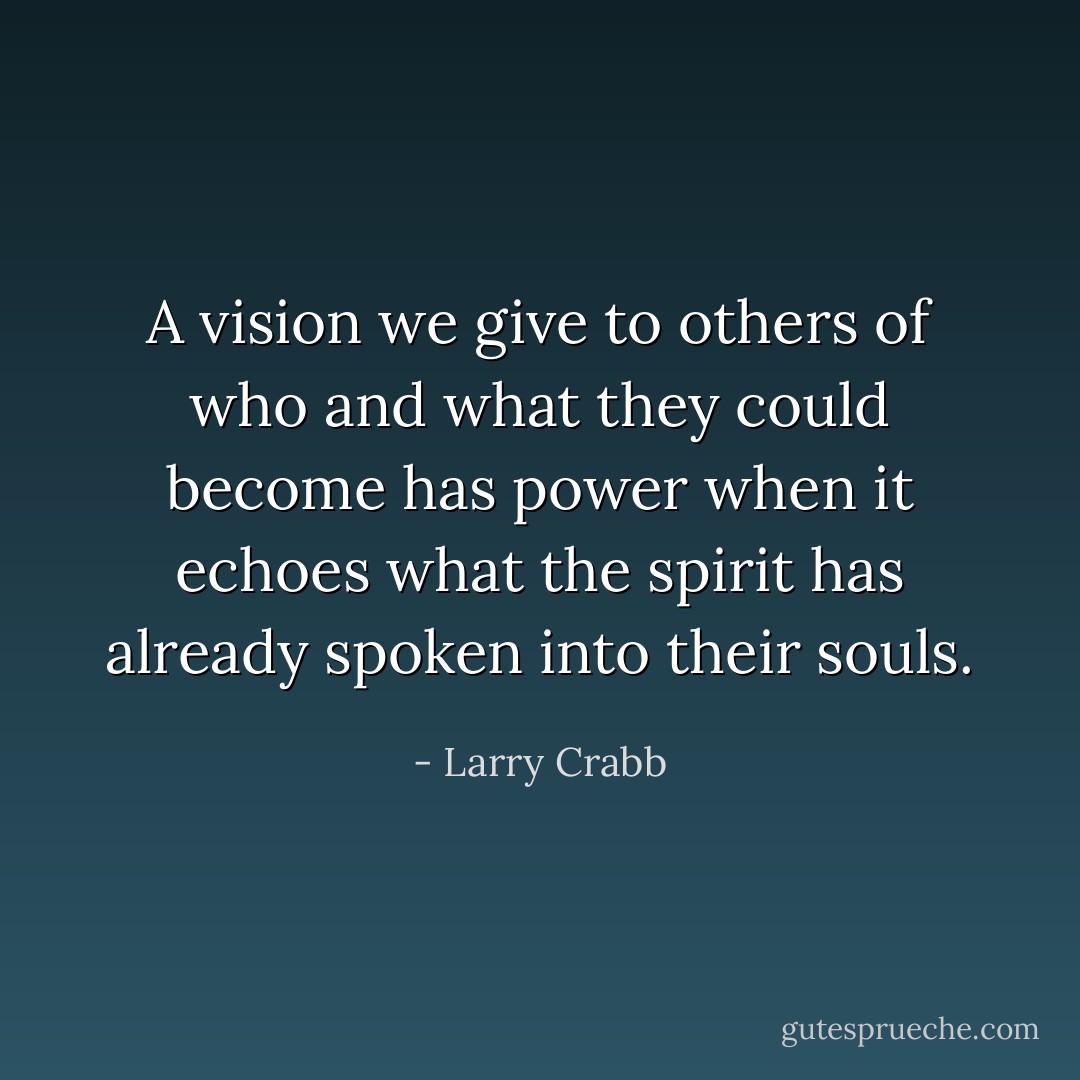 A vision we give to others of who and what they could become has power when it echoes what the spirit has already spoken into their souls. - Larry Crabb