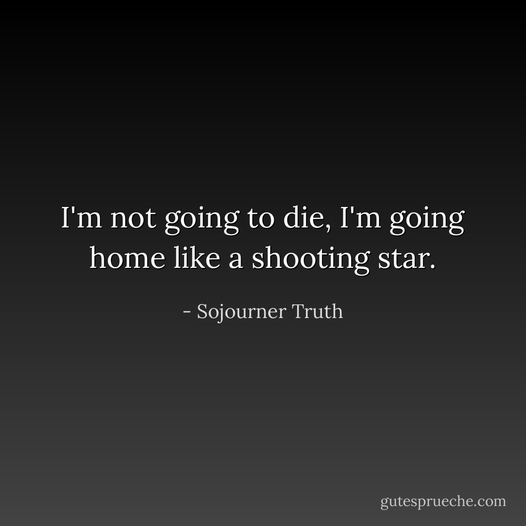 I'm not going to die, I'm going home like a shooting star. - Sojourner Truth