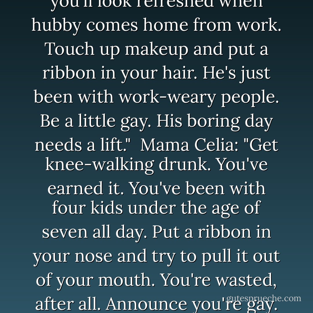 <i>[Home Economics Textbook from 1950]</i>: "Prepare yourself. Take fifteen minutes to rest so you'll look refreshed when hubby comes home from work. Touch up makeup and put a ribbon in your hair. He's just been with work-weary people. Be a little gay. His boring day needs a lift."<br /><br /><i>Mama Celia</i>: "Get knee-walking drunk. You've earned it. You've been with four kids under the age of seven all day. Put a ribbon in your nose and try to pull it out of your mouth. You're wasted, after all. Announce you're gay. The look on his face will give you a lift. - Celia Rivenbark