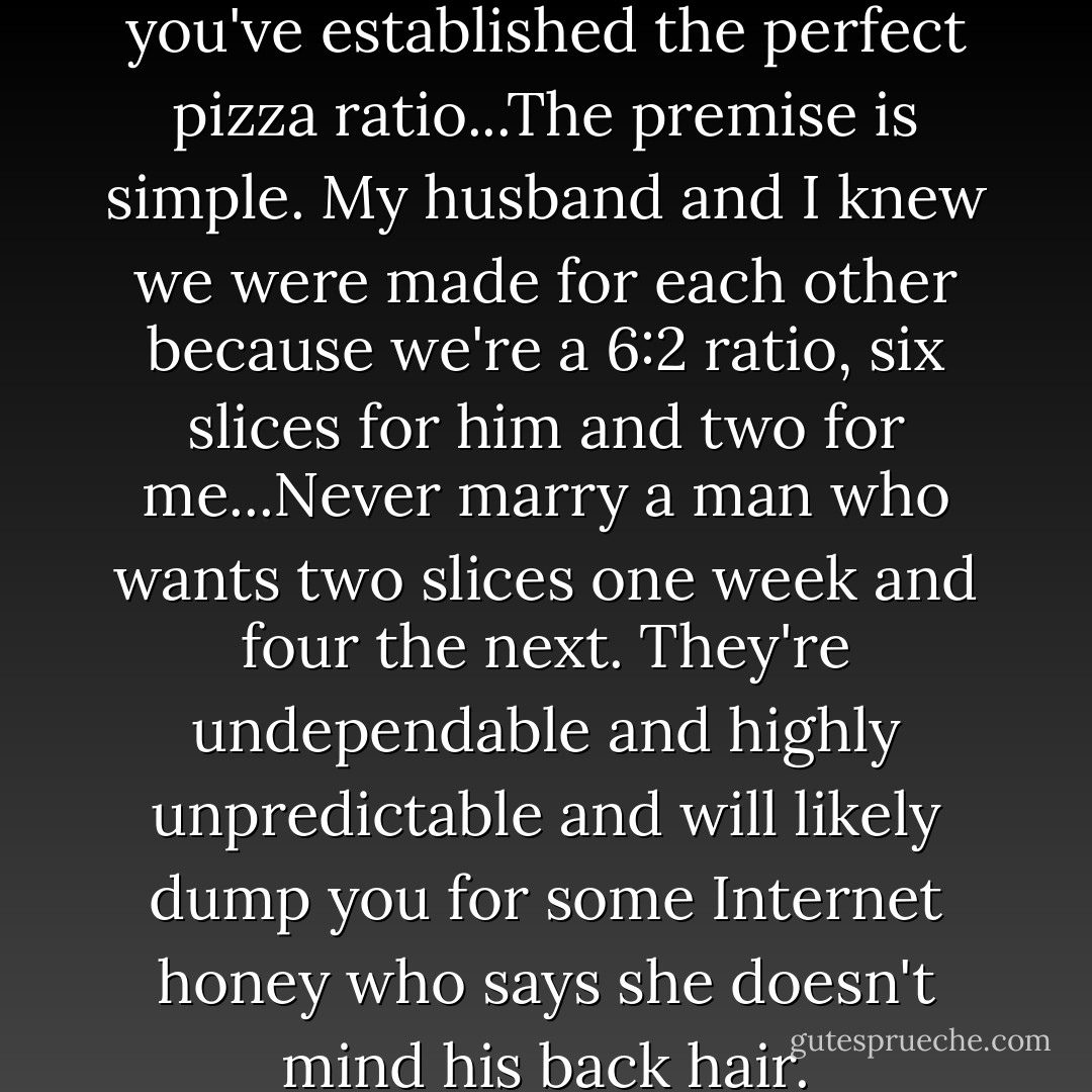 Never marry something until you've established the perfect pizza ratio...The premise is simple. My husband and I knew we were made for each other because we're a 6:2 ratio, six slices for him and two for me...Never marry a man who wants two slices one week and four the next. They're undependable and highly unpredictable and will likely dump you for some Internet honey who says she doesn't mind his back hair. - Celia Rivenbark
