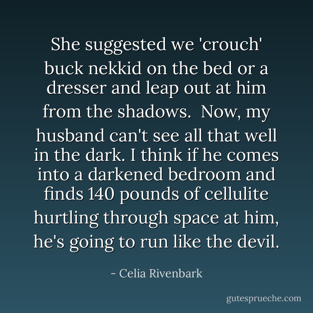 She suggested we 'crouch' buck nekkid on the bed or a dresser and leap out at him from the shadows.<br /><br />Now, my husband can't see all that well in the dark. I think if he comes into a darkened bedroom and finds 140 pounds of cellulite hurtling through space at him, he's going to run like the devil. - Celia Rivenbark