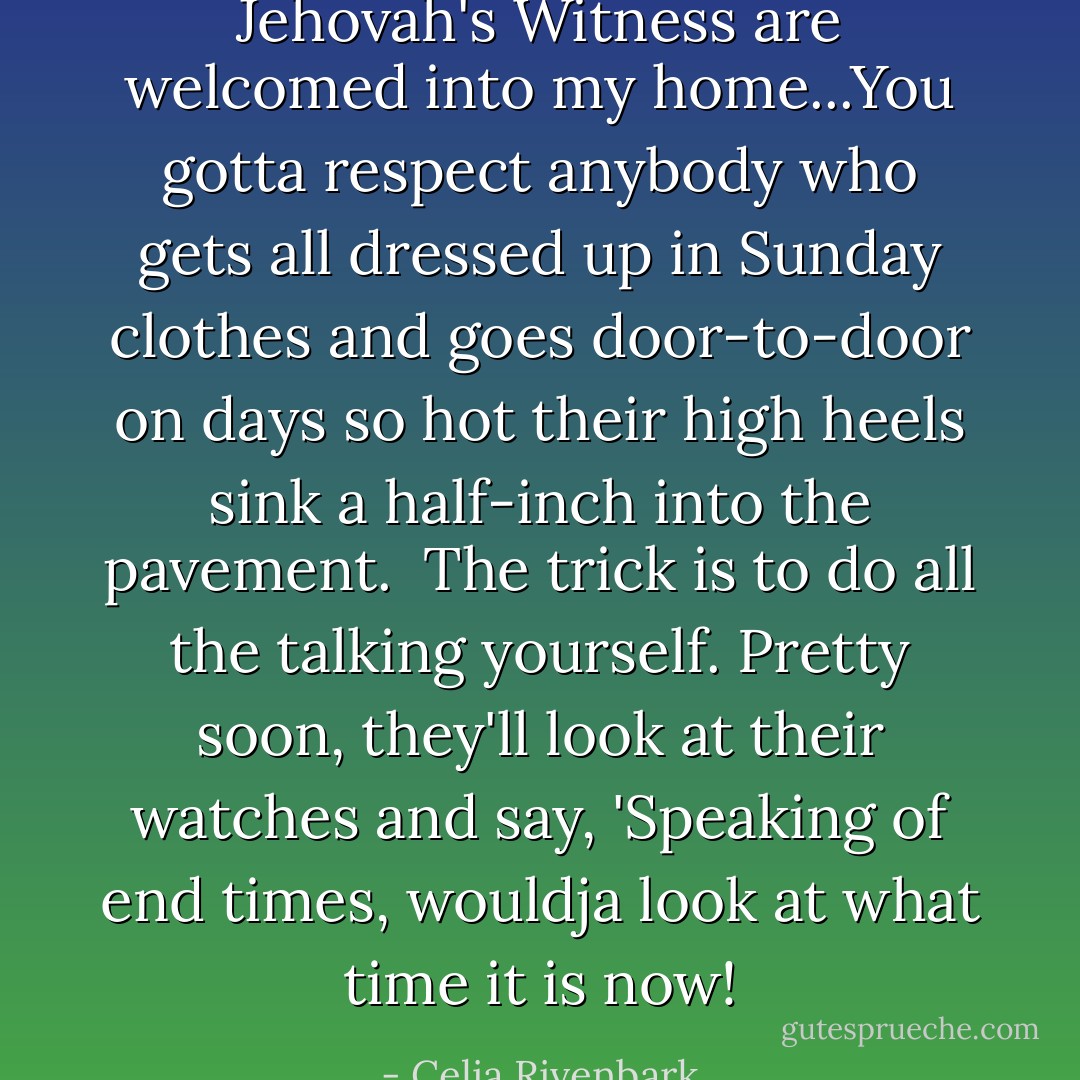 Jehovah's Witness are welcomed into my home...You gotta respect anybody who gets all dressed up in Sunday clothes and goes door-to-door on days so hot their high heels sink a half-inch into the pavement.<br /><br />The trick is to do all the talking yourself. Pretty soon, they'll look at their watches and say, 'Speaking of end times, wouldja look at what time it is now! - Celia Rivenbark