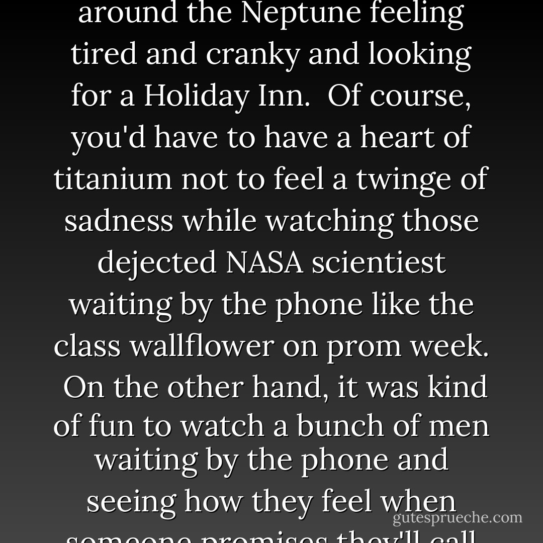 I'm fairly certain that, at this very minute, the [Mars Polar Lander] is floating somewhere around the Neptune feeling tired and cranky and looking for a Holiday Inn.<br /><br />Of course, you'd have to have a heart of titanium not to feel a twinge of sadness while watching those dejected NASA scientiest waiting by the phone like the class wallflower on prom week.<br /><br />On the other hand, it was kind of fun to watch a bunch of men waiting by the phone and seeing how they feel when someone promises they'll call and then YOU NEVER HEAR FROM HIM AGAIN. - Celia Rivenbark