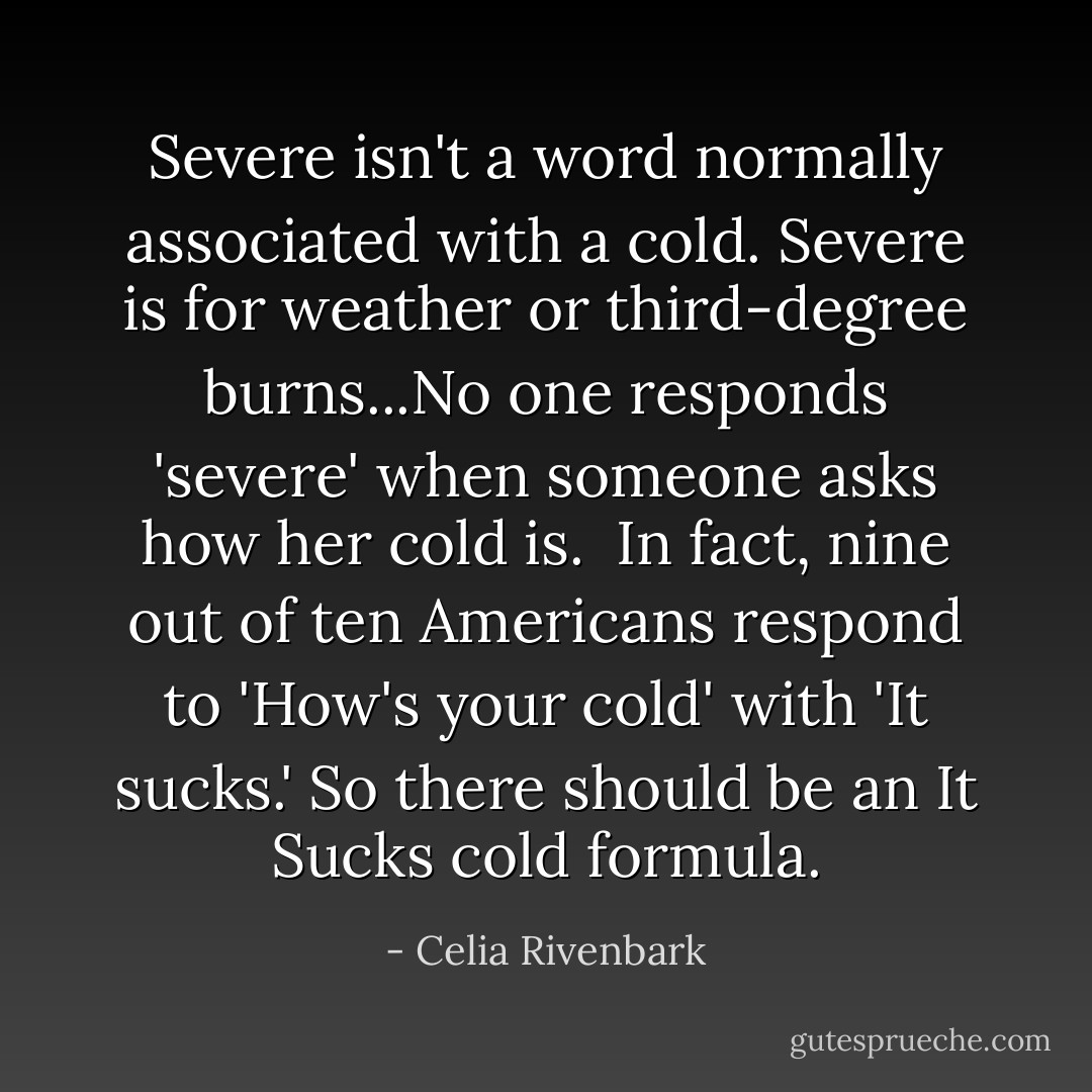 Severe isn't a word normally associated with a cold. Severe is for weather or third-degree burns...No one responds 'severe' when someone asks how her cold is.<br /><br />In fact, nine out of ten Americans respond to 'How's your cold' with 'It sucks.' So there should be an It Sucks cold formula. - Celia Rivenbark