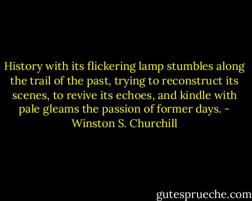 History with its flickering lamp stumbles along the trail of the past, trying to reconstruct its scenes, to revive its echoes, and kindle with pale gleams the passion of former days. - Winston S. Churchill