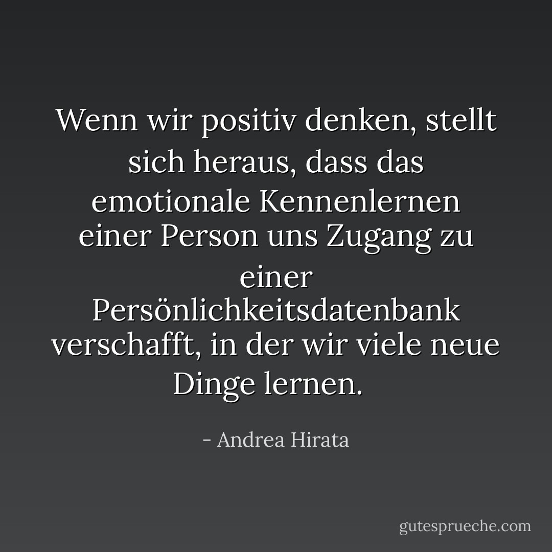 Wenn wir positiv denken, stellt sich heraus, dass das emotionale Kennenlernen einer Person uns Zugang zu einer Persönlichkeitsdatenbank verschafft, in der wir viele neue Dinge lernen.<br /><br /> - Andrea Hirata<