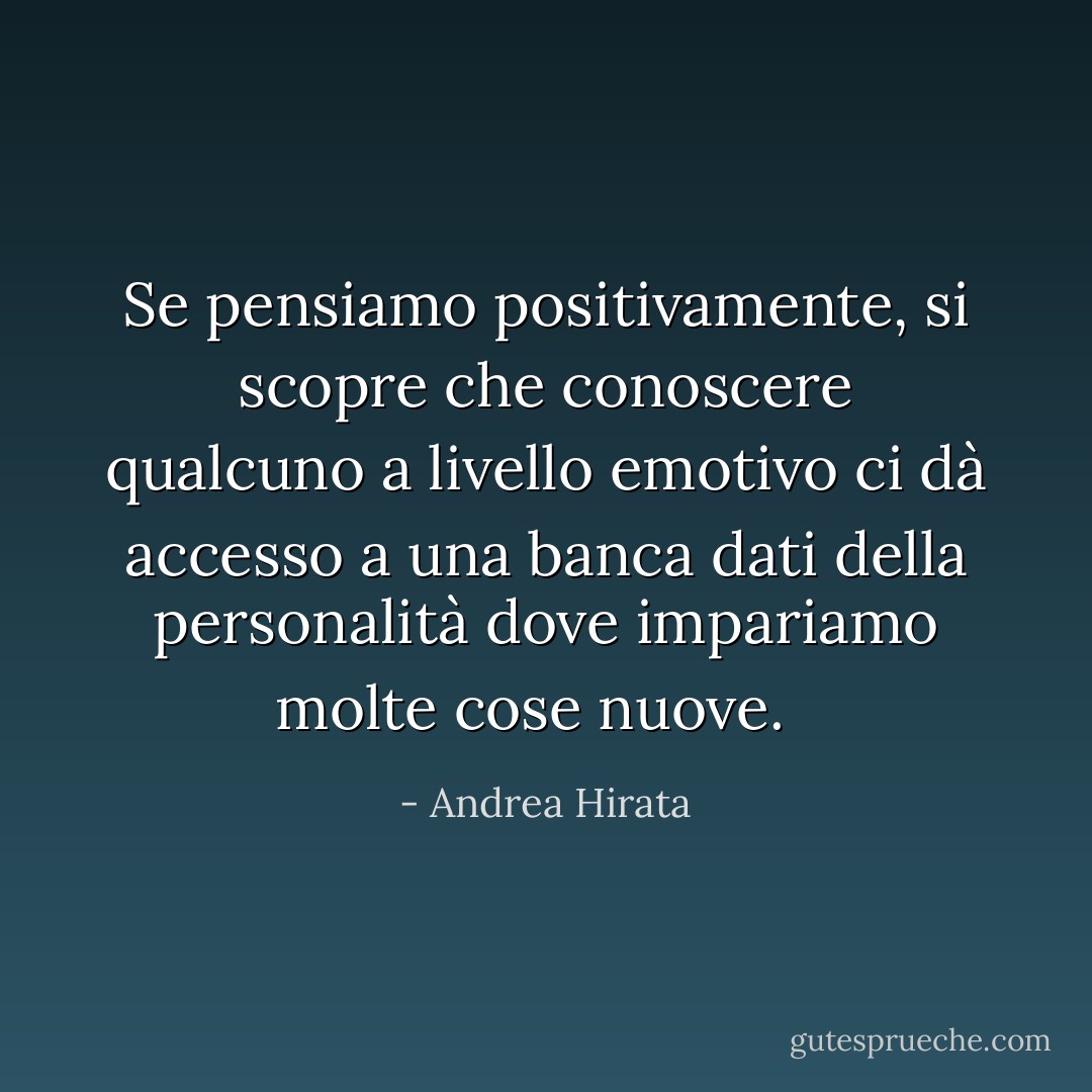 Se pensiamo positivamente, si scopre che conoscere qualcuno a livello emotivo ci dà accesso a una banca dati della personalità dove impariamo molte cose nuove.<br /><br /> - Andrea Hirata