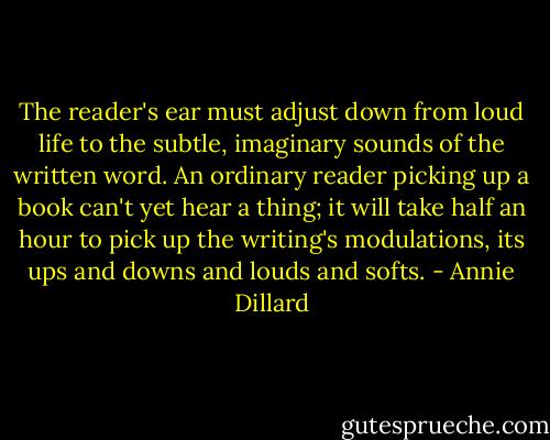The reader's ear must adjust down from loud life to the subtle, imaginary sounds of the written word. An ordinary reader picking up a book can't yet hear a thing; it will take half an hour to pick up the writing's modulations, its ups and downs and louds and softs. - Annie Dillard