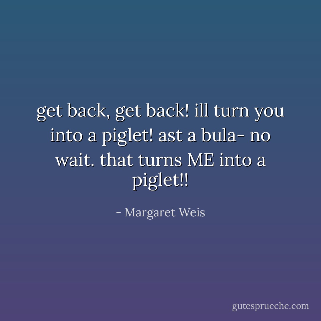 get back, get back! ill turn you into a piglet!<br />ast a bula- no wait. that turns ME into a piglet!! - Margaret Weis