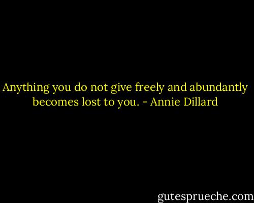 Anything you do not give freely and abundantly becomes lost to you. - Annie Dillard