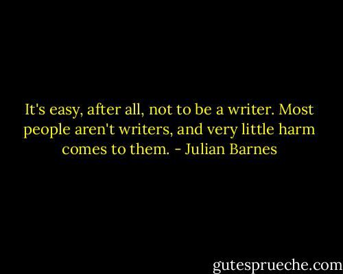 It's easy, after all, not to be a writer. Most people aren't writers, and very little harm comes to them. - Julian Barnes
