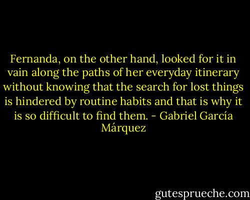 Fernanda, on the other hand, looked for it in vain along the paths of her everyday itinerary without knowing that the search for lost things is hindered by routine habits and that is why it is so difficult to find them. - Gabriel García Márquez