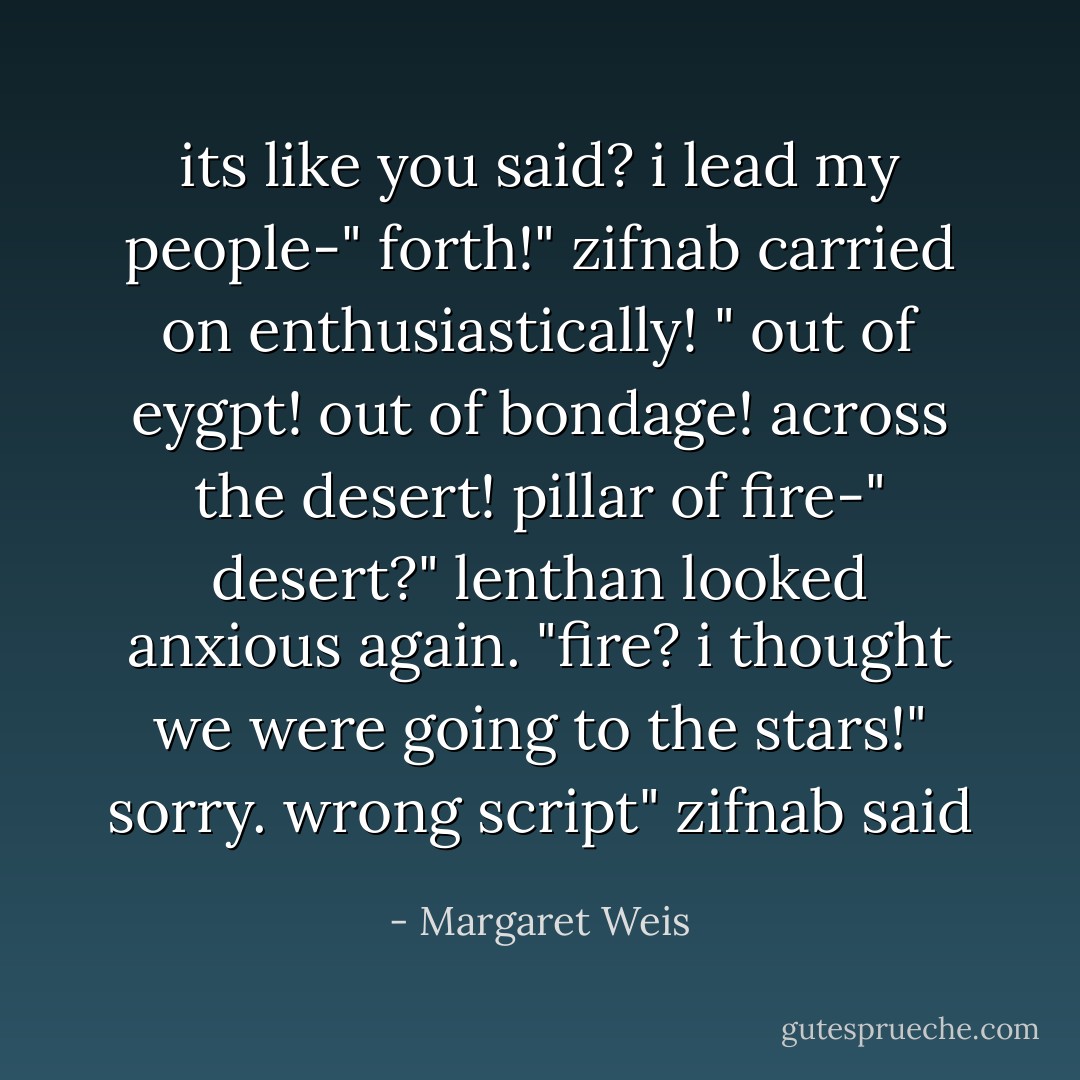 its like you said? i lead my people-"<br />forth!" zifnab carried on enthusiastically! " out of eygpt! out of bondage! across the desert! pillar of fire-"<br />desert?" lenthan looked anxious again. "fire? i thought we were going to the stars!"<br />sorry. wrong script" zifnab said - Margaret Weis