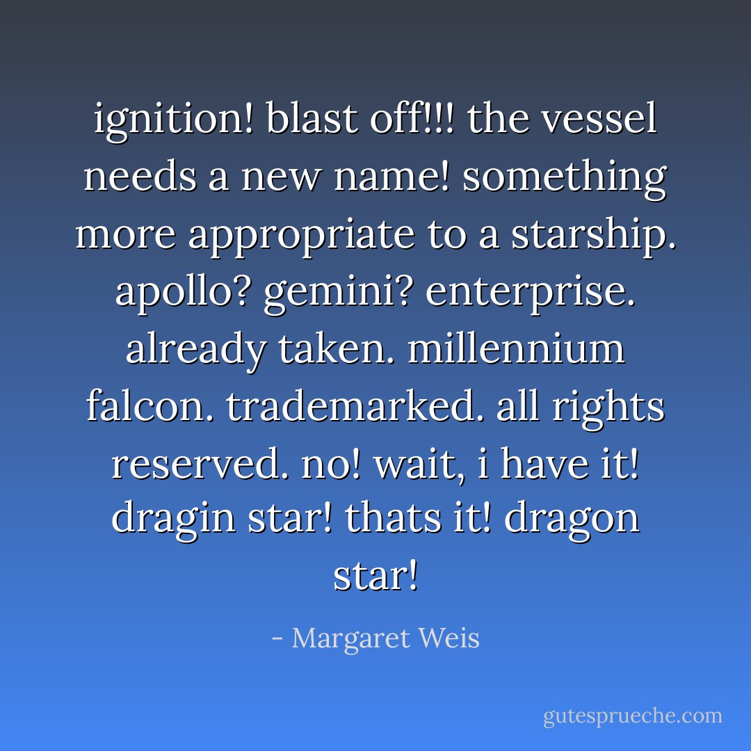 ignition! blast off!!! the vessel needs a new name! something more appropriate to a starship.<br />apollo? gemini? enterprise. already taken.<br />millennium falcon. trademarked. all rights reserved.<br />no! wait, i have it! dragin star! thats it! dragon star! - Margaret Weis
