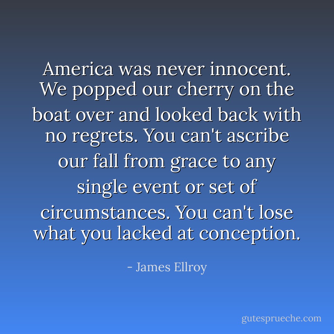 America was never innocent. We popped our cherry on the boat over and looked back with no regrets. You can't ascribe our fall from grace to any single event or set of circumstances. You can't lose what you lacked at conception. - James Ellroy