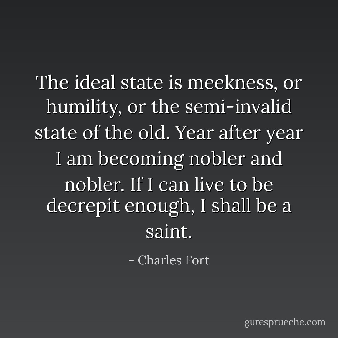 The ideal state is meekness, or humility, or the semi-invalid state of the old. Year after year I am becoming nobler and nobler. If I can live to be decrepit enough, I shall be a saint. - Charles Fort