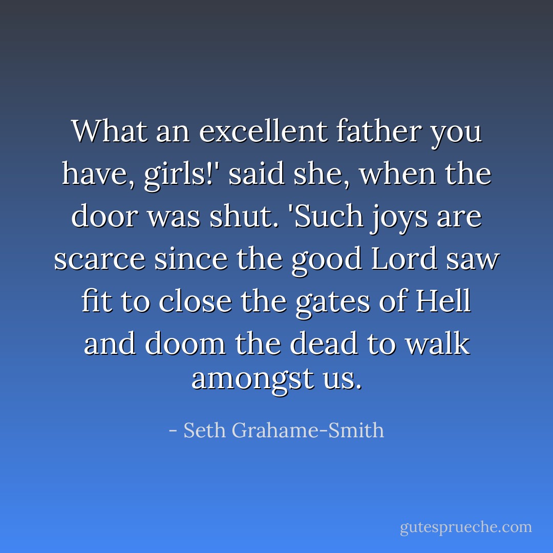 What an excellent father you have, girls!' said she, when the door was shut. 'Such joys are scarce since the good Lord saw fit to close the gates of Hell and doom the dead to walk amongst us. - Seth Grahame-Smith