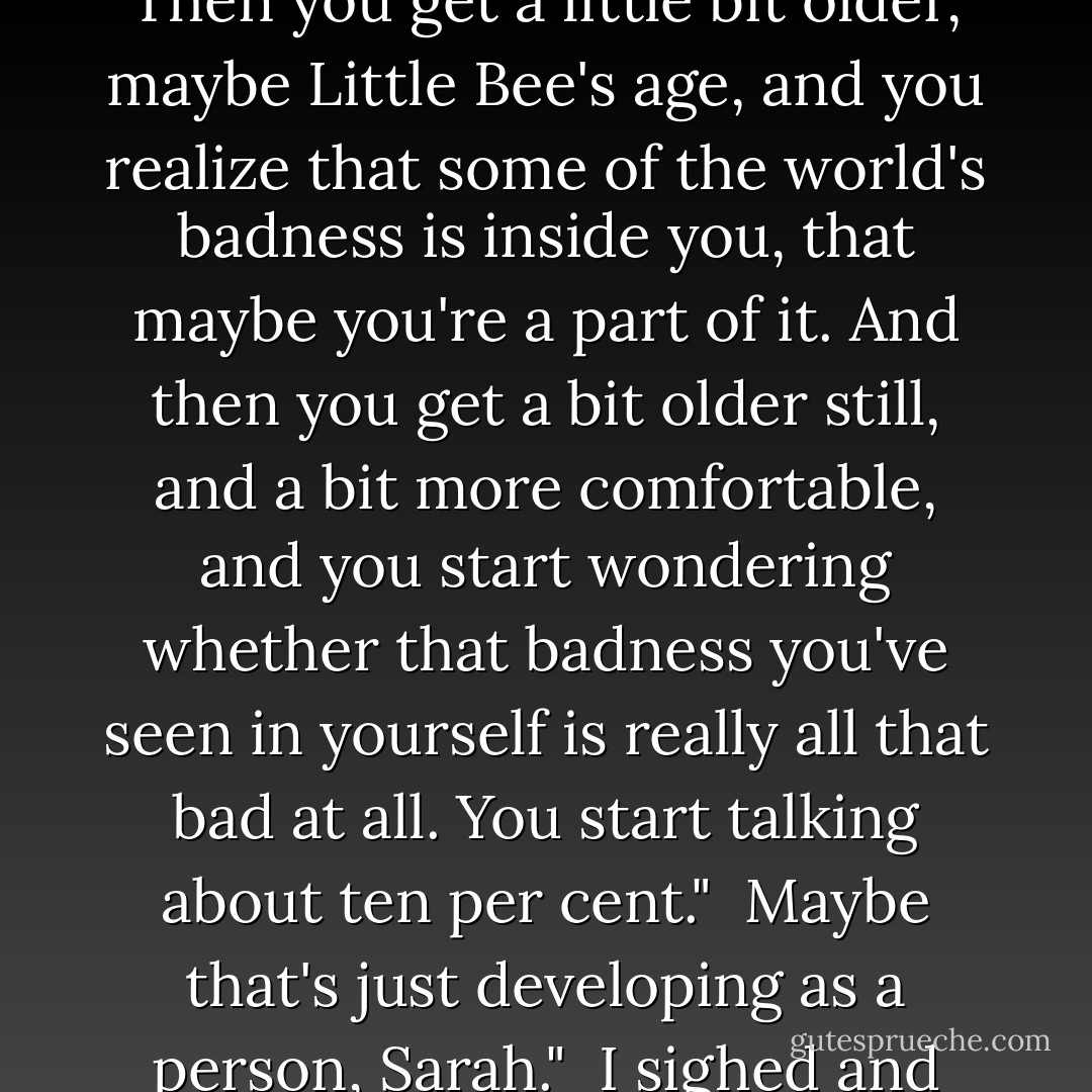 Isn't it sad, growing up? You start off like my Charlie. You start off thinking you can kill all the baddies and save the world. Then you get a little bit older, maybe Little Bee's age, and you realize that some of the world's badness is inside you, that maybe you're a part of it. And then you get a bit older still, and a bit more comfortable, and you start wondering whether that badness you've seen in yourself is really all that bad at all. You start talking about ten per cent."<br /><br />Maybe that's just developing as a person, Sarah."<br /><br />I sighed and looked out at Little Bee <br /><br />Well," I said, "maybe this is a developing world. - Chris Cleave
