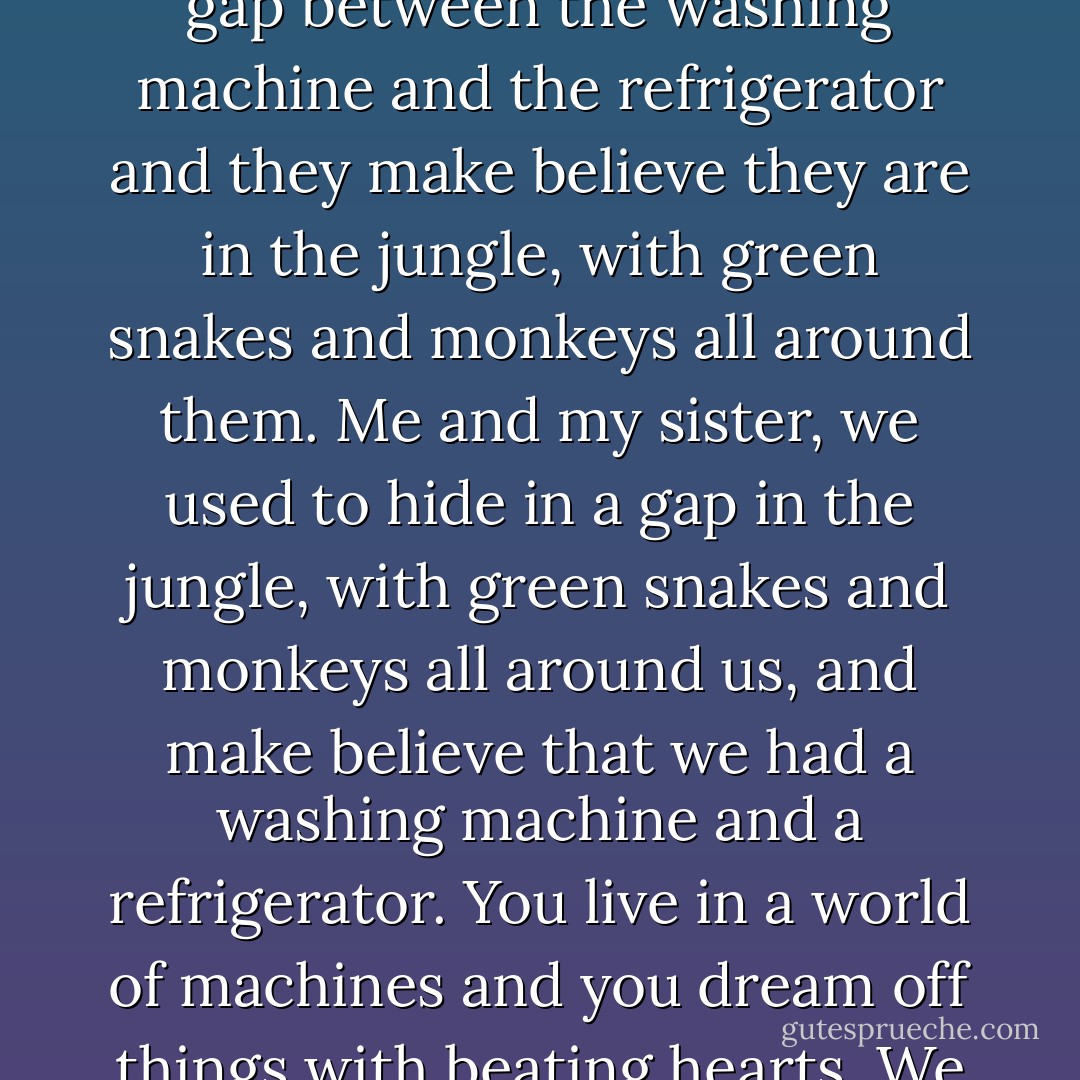 What is an adventure? That depends on where you are starting from. Little girls in your country, they hide in the gap between the washing machine and the refrigerator and they make believe they are in the jungle, with green snakes and monkeys all around them. Me and my sister, we used to hide in a gap in the jungle, with green snakes and monkeys all around us, and make believe that we had a washing machine and a refrigerator. You live in a world of machines and you dream off things with beating hearts. We dream of machines, because we see where beating hearts have left us. - Chris Cleave