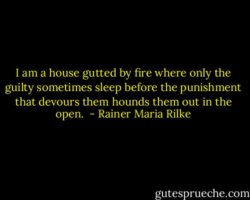 I am a house gutted by fire where only the guilty sometimes sleep before the punishment that devours them hounds them out in the open.  - Rainer Maria Rilke