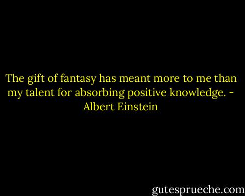 The gift of fantasy has meant more to me than my talent for absorbing positive knowledge. - Albert Einstein