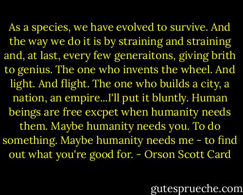 As a species, we have evolved to survive. And the way we do it is by straining and straining and, at last, every few generaitons, giving brith to genius. The one who invents the wheel. And light. And flight. The one who builds a city, a nation, an empire...I'll put it bluntly. Human beings are free excpet when humanity needs them. Maybe humanity needs you. To do something. Maybe humanity needs me - to find out what you're good for. - Orson Scott Card