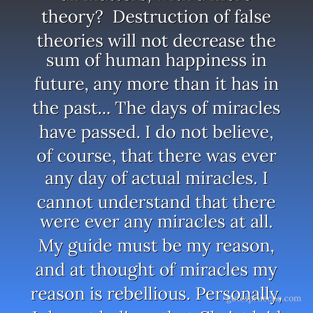 Study, along the lines which the theologies have mapped, will never lead us to discovery of the fundamental facts of our existence. That goal must be attained by means of exact science and can only be achieved by such means. The fact that man, for ages, has superstitiously believed in what he calls a God does not prove at all that his theory has been right. There have been many gods – all makeshifts, born of inability to fathom the deep fundamental truth. There must be something at the bottom of existence, and man, in ignorance, being unable to discover what it is through reason, because his reason has been so imperfect, undeveloped, has used, instead, imagination, and created figments, of one kind or another, which, according to the country he was born in, the suggestions of his environment, satisfied him for the time being. Not one of all the gods of all the various theologies has ever really been proved. We accept no ordinary scientific fact without the final proof; why should we, then, be satisfied in this most mighty of all matters, with a mere theory?<br /><br />Destruction of false theories will not decrease the sum of human happiness in future, any more than it has in the past... The days of miracles have passed. I do not believe, of course, that there was ever any day of actual miracles. I cannot understand that there were ever any miracles at all. My guide must be my reason, and at thought of miracles my reason is rebellious. Personally, I do not believe that Christ laid claim to doing miracles, or asserted that he had miraculous power...<br /><br />Our intelligence is the aggregate intelligence of the cells which make us up. There is no soul, distinct from mind, and what we speak of as the mind is just the aggregate intelligence of cells. It is fallacious to declare that we have souls apart from animal intelligence, apart from brains. It is the brain that keeps us going. There is nothing beyond that.<br /><br />Life goes on endlessly, but no more in human beings than in other animals, or, for that matter, than in vegetables. Life, collectively, must be immortal, human beings, individually, cannot be, as I see it, for they are not the individuals – they are mere aggregates of cells.<br /><br />There is no supernatural. We are continually learning new things. There are powers within us which have not yet been developed and they will develop. We shall learn things of ourselves, which will be full of wonders, but none of them will be beyond the natural.<br /><br />[<i>Columbian Magazine interview</i>] - Thomas A. Edison