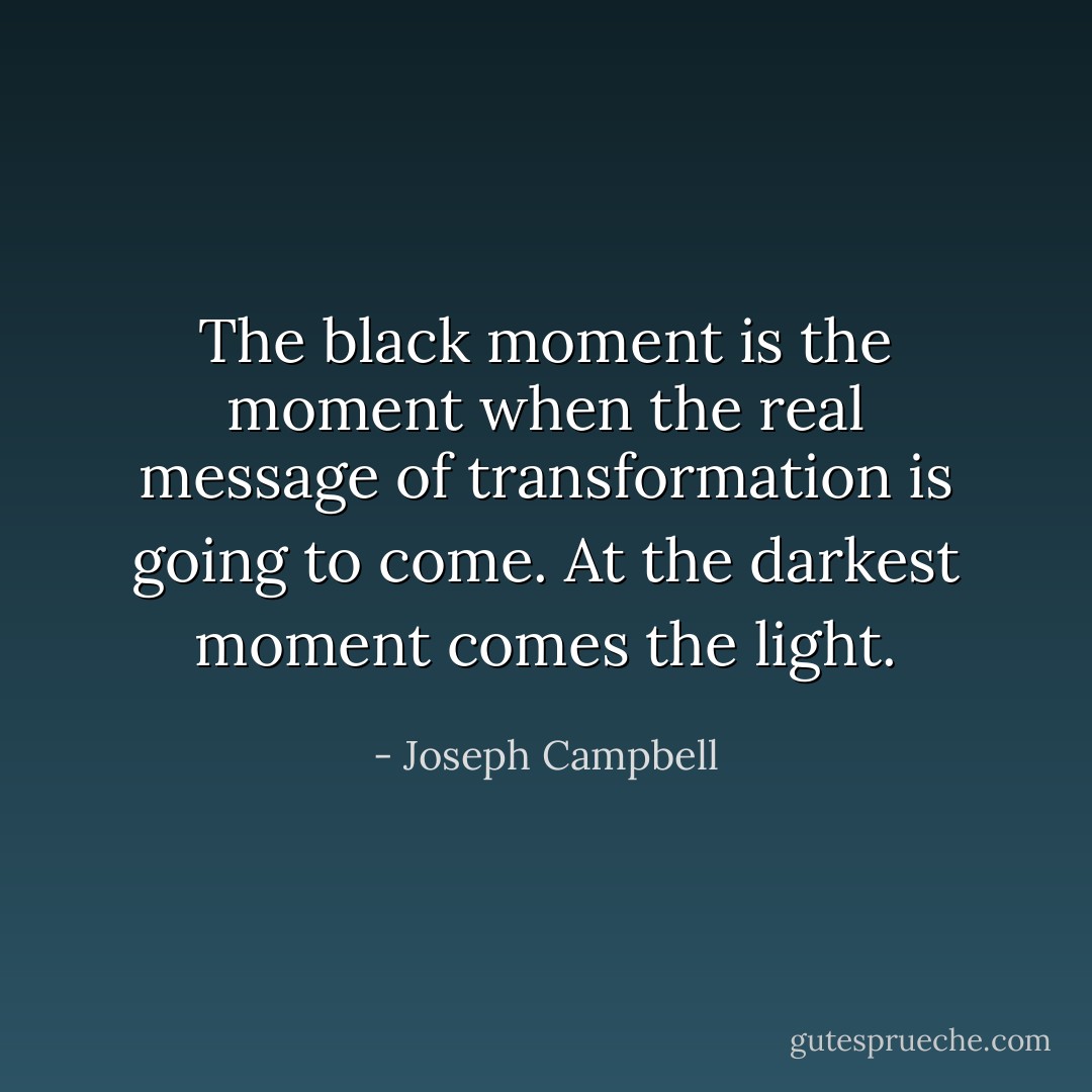 The black moment is the moment when the real message of transformation is going to come. At the darkest moment comes the light. - Joseph Campbell
