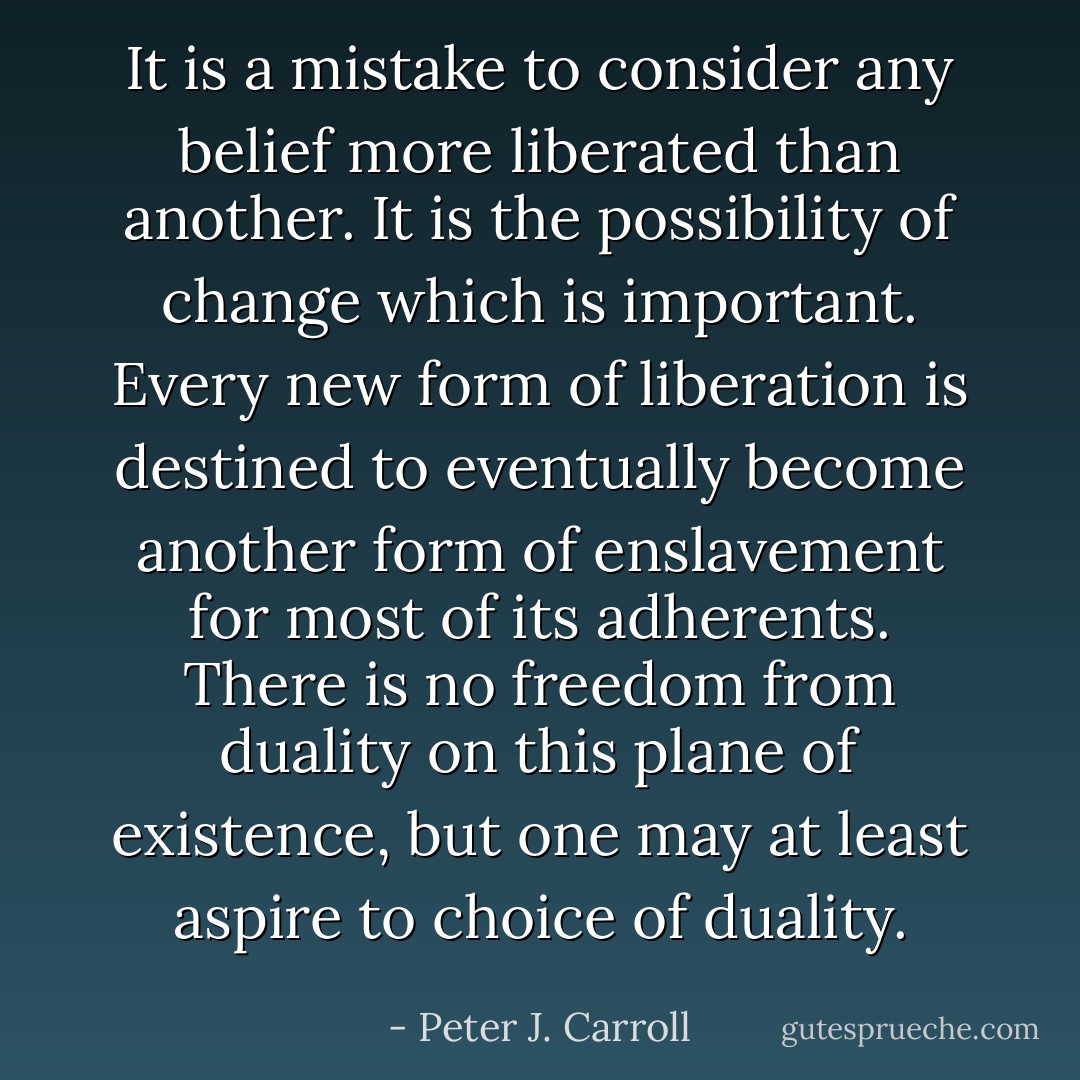 It is a mistake to consider any belief more liberated than another. It is the possibility of change which is important. Every new form of liberation is destined to eventually become another form of enslavement for most of its adherents. There is no freedom from duality on this plane of existence, but one may at least aspire to choice of duality. - Peter J. Carroll