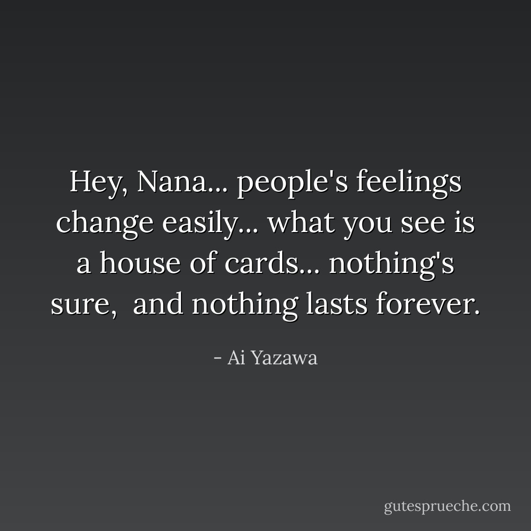 Hey, Nana...<br />people's feelings change easily...<br />what you see is a house of cards...<br />nothing's sure, <br />and nothing lasts forever. - Ai Yazawa